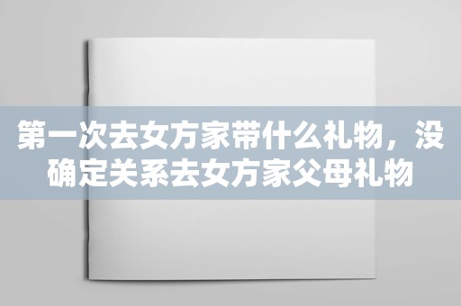 第一次去女方家带什么礼物，没确定关系去女方家父母礼物