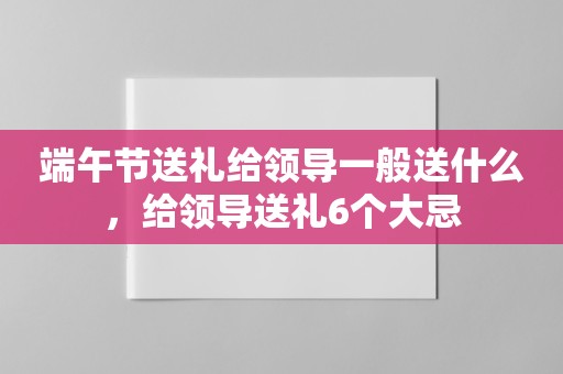 端午节送礼给领导一般送什么，给领导送礼6个大忌