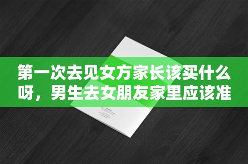 第一次去见女方家长该买什么呀，男生去女朋友家里应该准备什么礼物