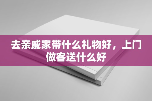 去亲戚家带什么礼物好，上门做客送什么好