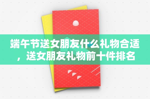 端午节送女朋友什么礼物合适，送女朋友礼物前十件排名