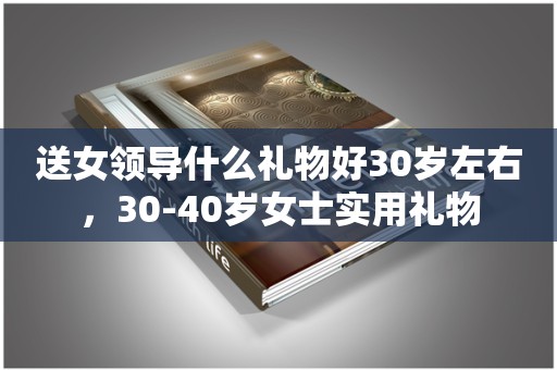 送女领导什么礼物好30岁左右，30-40岁女士实用礼物