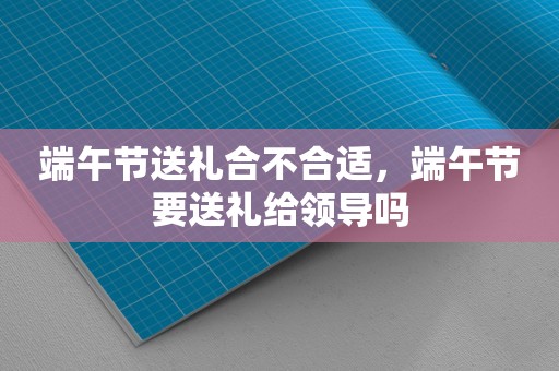 端午节送礼合不合适，端午节要送礼给领导吗