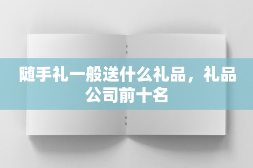 随手礼一般送什么礼品，礼品公司前十名