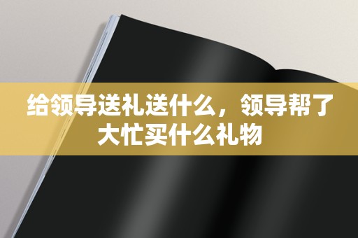 给领导送礼送什么，领导帮了大忙买什么礼物