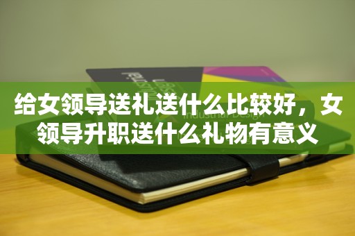 给女领导送礼送什么比较好，女领导升职送什么礼物有意义