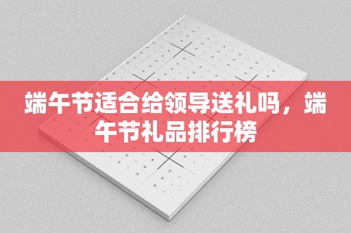 端午节适合给领导送礼吗，端午节礼品排行榜