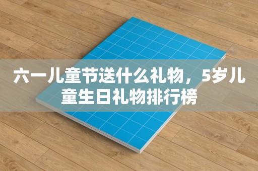 六一儿童节送什么礼物，5岁儿童生日礼物排行榜