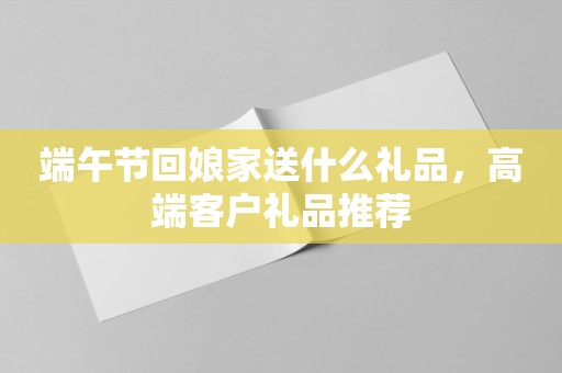 端午节回娘家送什么礼品，高端客户礼品推荐