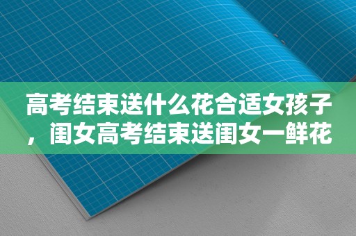 高考结束送什么花合适女孩子，闺女高考结束送闺女一鲜花