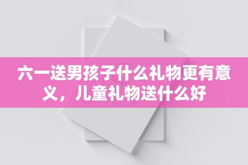 六一送男孩子什么礼物更有意义，儿童礼物送什么好