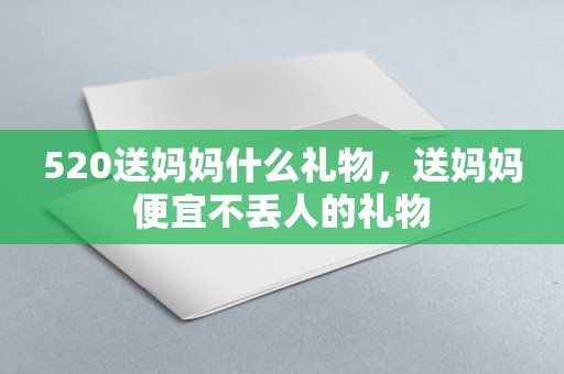 520送妈妈什么礼物，送妈妈便宜不丢人的礼物