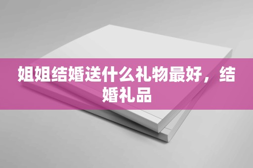 姐姐结婚送什么礼物最好，结婚礼品