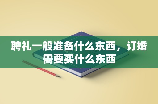 聘礼一般准备什么东西，订婚需要买什么东西