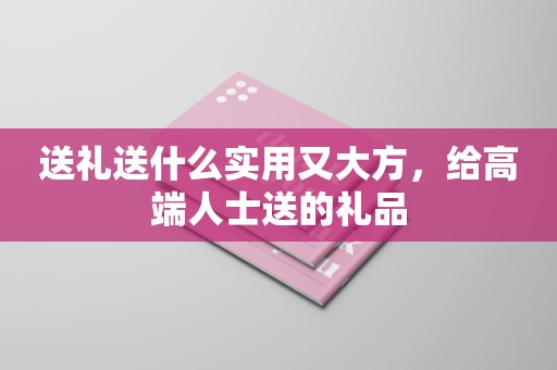 送礼送什么实用又大方，给高端人士送的礼品