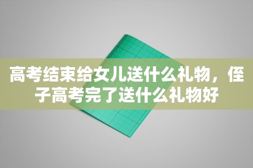 高考结束给女儿送什么礼物，侄子高考完了送什么礼物好