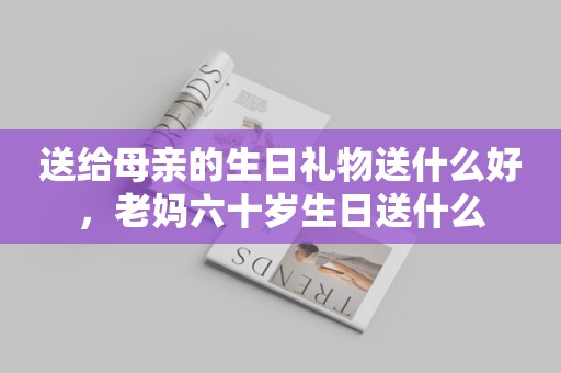 送给母亲的生日礼物送什么好，老妈六十岁生日送什么