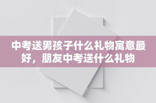 中考送男孩子什么礼物寓意最好，朋友中考送什么礼物