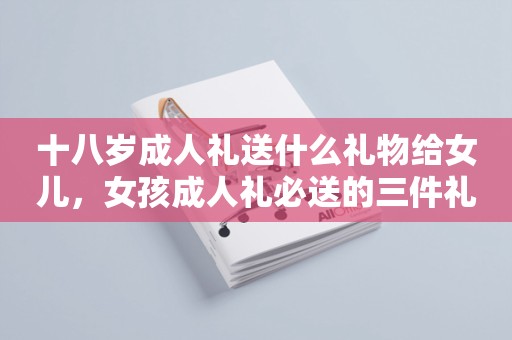 十八岁成人礼送什么礼物给女儿，女孩成人礼必送的三件礼物