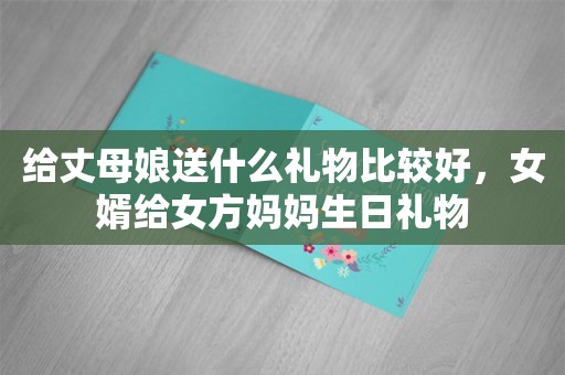 给丈母娘送什么礼物比较好，女婿给女方妈妈生日礼物