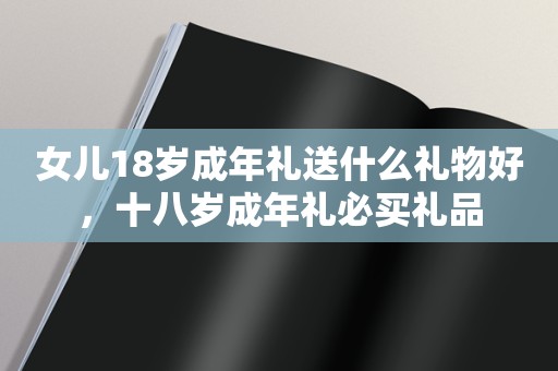 女儿18岁成年礼送什么礼物好，十八岁成年礼必买礼品