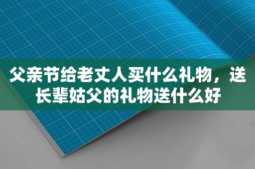 父亲节给老丈人买什么礼物，送长辈姑父的礼物送什么好