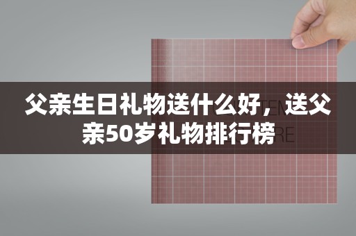 父亲生日礼物送什么好，送父亲50岁礼物排行榜