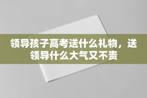 领导孩子高考送什么礼物，送领导什么大气又不贵