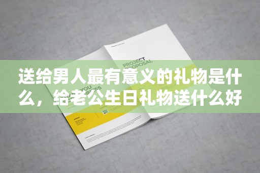 送给男人最有意义的礼物是什么，给老公生日礼物送什么好