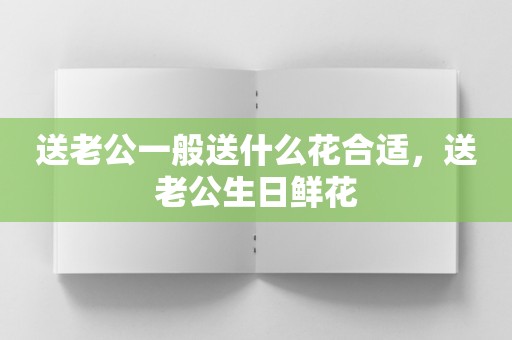 送老公一般送什么花合适，送老公生日鲜花