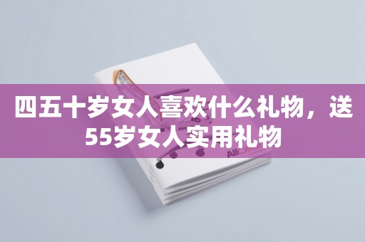 四五十岁女人喜欢什么礼物，送55岁女人实用礼物