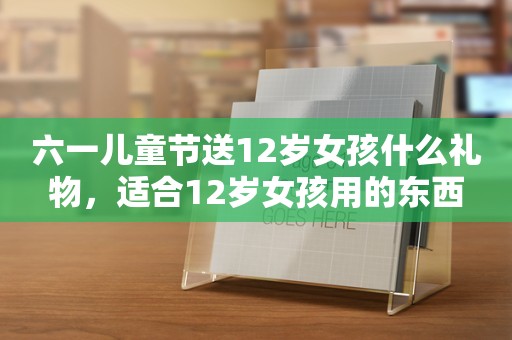 六一儿童节送12岁女孩什么礼物，适合12岁女孩用的东西