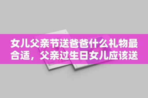 女儿父亲节送爸爸什么礼物最合适，父亲过生日女儿应该送些什么好