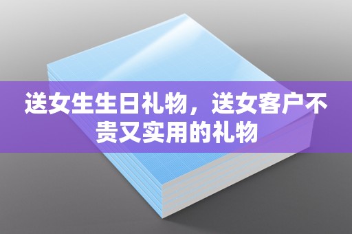 送女生生日礼物，送女客户不贵又实用的礼物