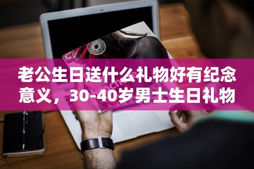 老公生日送什么礼物好有纪念意义，30-40岁男士生日礼物推荐