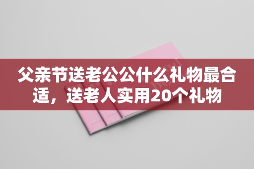 父亲节送老公公什么礼物最合适，送老人实用20个礼物