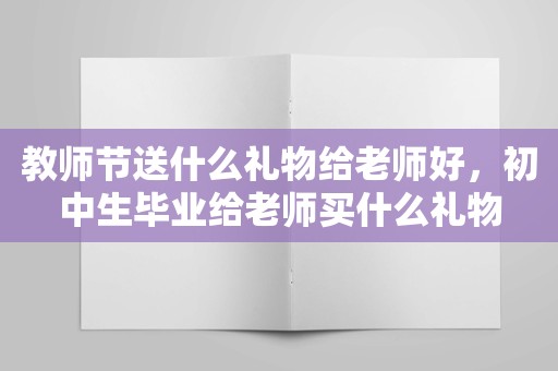 教师节送什么礼物给老师好，初中生毕业给老师买什么礼物