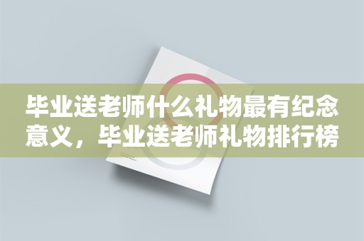 毕业送老师什么礼物最有纪念意义，毕业送老师礼物排行榜