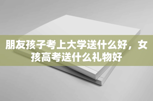 朋友孩子考上大学送什么好，女孩高考送什么礼物好