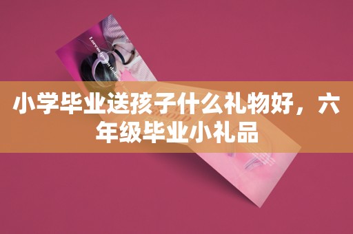 小学毕业送孩子什么礼物好，六年级毕业小礼品