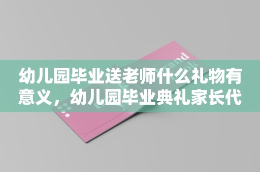 幼儿园毕业送老师什么礼物有意义，幼儿园毕业典礼家长代表发言稿