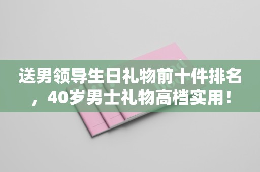 送男领导生日礼物前十件排名，40岁男士礼物高档实用！