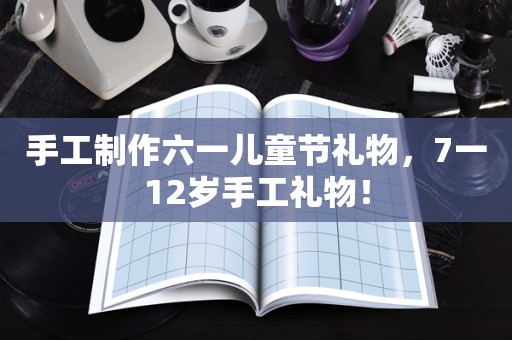 手工制作六一儿童节礼物，7一12岁手工礼物！