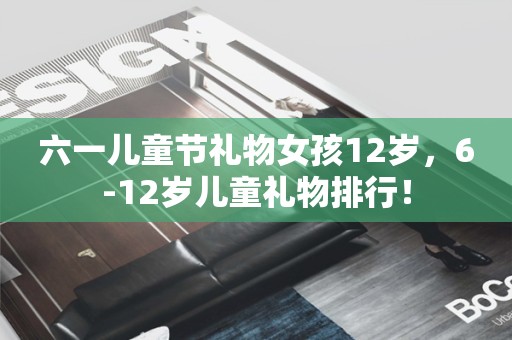 六一儿童节礼物女孩12岁，6-12岁儿童礼物排行！