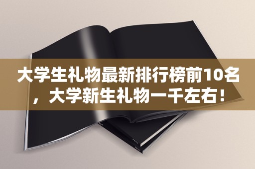 大学生礼物最新排行榜前10名，大学新生礼物一千左右！