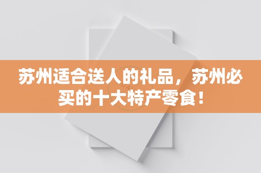 苏州适合送人的礼品，苏州必买的十大特产零食！