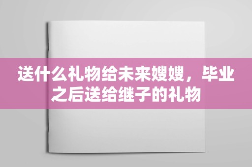 送什么礼物给未来嫂嫂，毕业之后送给继子的礼物