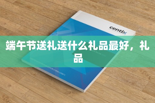 端午节送礼送什么礼品最好，礼品